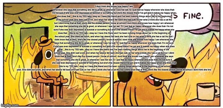 This Is Fine | I dont think she knows how happy I am whenever she says that something she did is great, or whenever I see her eat :'D I just feel so happy whenever she does that- I'm not sure if she was ever depressed or suicidal or something but she's the closest friend I've got and it makes me happy when she does that ...this is my TED talk-; okay so I have this friend and I've been noticing things about her in the beginning of the school year. She didnt eat lunch, and when her sleeve fell back she had cuts on her wrist (I think she has a cat tho but I didnt know that at first). she's like the closest person I know at school.I dont think she knows how happy I am whenever she says that something she did is great, or whenever I see her eat :'D I just feel so happy whenever she does that- I'm not sure if she was ever depressed or suicidal or something but she's the closest friend I've got and it makes me happy when she does that ...this is my TED talk-; okay so I have this friend and I've been noticing things about her in the beginning of the school year. She didnt eat lunch, and when her sleeve fell back she had cuts on her wrist (I think she has a cat tho but I didnt know that at first). she's like the closest person I know at school.I dont think she knows how happy I am whenever she says that something she did is great, or whenever I see her eat :'D I just feel so happy whenever she does that- I'm not sure if she was ever depressed or suicidal or something but she's the closest friend I've got and it makes me happy when she does that ...this is my TED talk-; okay so I have this friend and I've been noticing things about her in the beginning of the school year. She didnt eat lunch, and when her sleeve fell back she had cuts on her wrist (I think she has a cat tho but I didnt know that at first). she's like the closest person I know at school.I dont think she knows how happy I am whenever she says that something she did is great, or whenever I see her eat :'D I just feel so happy whenever she does that- I'm not sure if she was ever depressed or suicidal or something but she's the closest friend I've got and it makes me happy when she does that ...this is my TED talk-; okay so I have this friend and I've been noticing things about her in the beginning of the school year. She didnt eat lunch, and when her sleeve fell back she had cuts on her wrist (I think she has a cat tho but I didnt know that at first). she's like the closest person I know at school.I dont think she kno | image tagged in memes,this is fine | made w/ Imgflip meme maker