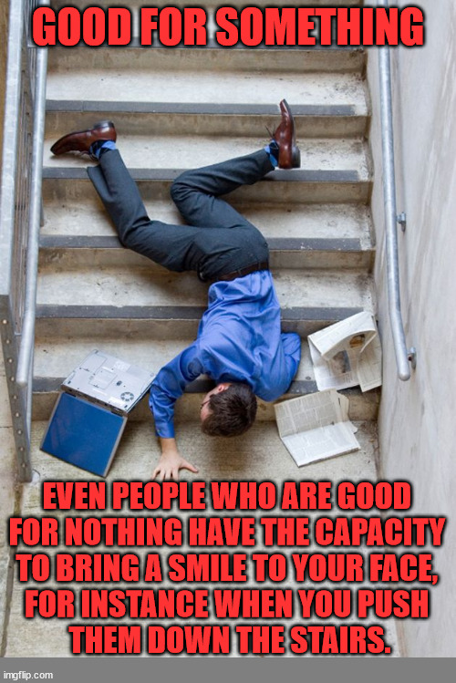 Guy Falling Down Stairs | GOOD FOR SOMETHING; EVEN PEOPLE WHO ARE GOOD 
FOR NOTHING HAVE THE CAPACITY 
TO BRING A SMILE TO YOUR FACE, 
FOR INSTANCE WHEN YOU PUSH 
THEM DOWN THE STAIRS. | image tagged in guy falling down stairs,dark humor | made w/ Imgflip meme maker