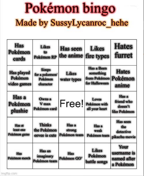 Try playing my bingo :D | Pokémon bingo; Made by SussyLycanroc_hehe; Has Pokémon cards; Likes to Pokémon RP; Has seen the anime; Likes fire types; Hates furret; Has a Been something from Pokémon for Halloween; Simps for a pokemon/ Pokémon character; Likes water types; Has played Pokémon video games; Hates Pokémon anime; Has a friend who doesn’t like Pokémon; Owns a V max Pokémon card; Has a Pokémon plushie; Loves Pokémon with all your heart; Has seen the detective pikachu movie; Thinks the Pokémon eevee is cute; Has at least one Pokémon game; Has a strong Pokémon team; Has a weak Pokémon team; Your username is named after a Pokémon; Has an imaginary Pokémon team; Has Pokémon GO’; Likes Pokémon battle songs; Has Pokémon merch | image tagged in blank bingo template with better font,bingo,pokemon | made w/ Imgflip meme maker