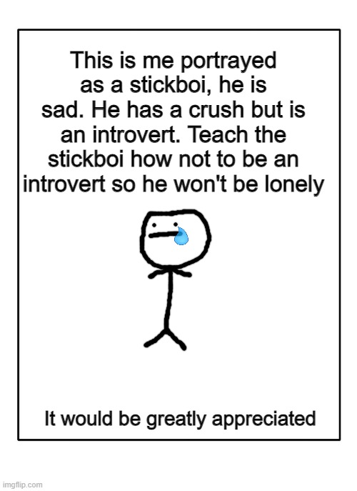 Help me, the stickboi learn da way | This is me portrayed as a stickboi, he is sad. He has a crush but is an introvert. Teach the stickboi how not to be an introvert so he won't be lonely; It would be greatly appreciated | image tagged in blank template,so true memes | made w/ Imgflip meme maker