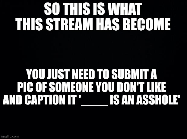 Black background | SO THIS IS WHAT THIS STREAM HAS BECOME; YOU JUST NEED TO SUBMIT A PIC OF SOMEONE YOU DON'T LIKE AND CAPTION IT '____ IS AN ASSHOLE' | image tagged in black background | made w/ Imgflip meme maker