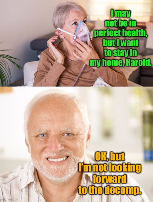 That awkward conversation |  I may not be in perfect health, but I want to stay in my home, Harold. OK, but I’m not looking forward to the decomp. | image tagged in awkward smiling old man,oxygen,stay at home,decomp | made w/ Imgflip meme maker