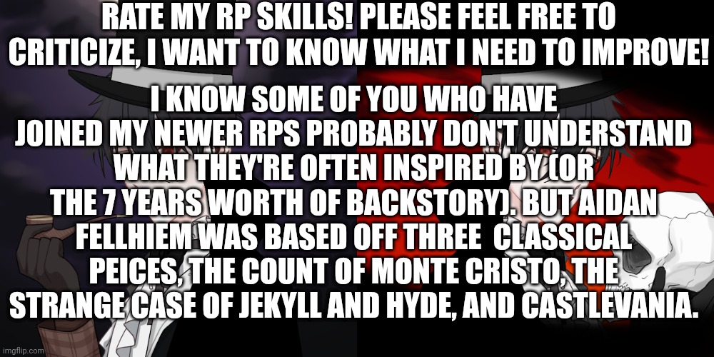 I look forward to those who I have rped with opinions | RATE MY RP SKILLS! PLEASE FEEL FREE TO CRITICIZE, I WANT TO KNOW WHAT I NEED TO IMPROVE! I KNOW SOME OF YOU WHO HAVE JOINED MY NEWER RPS PROBABLY DON'T UNDERSTAND WHAT THEY'RE OFTEN INSPIRED BY (OR THE 7 YEARS WORTH OF BACKSTORY). BUT AIDAN FELLHIEM WAS BASED OFF THREE  CLASSICAL PEICES, THE COUNT OF MONTE CRISTO, THE STRANGE CASE OF JEKYLL AND HYDE, AND CASTLEVANIA. | made w/ Imgflip meme maker