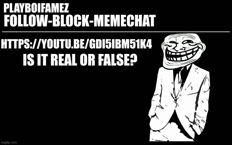 https://youtu.be/gDI5Ibm51k4 | IS IT REAL OR FALSE? HTTPS://YOUTU.BE/GDI5IBM51K4 | image tagged in trollers font | made w/ Imgflip meme maker