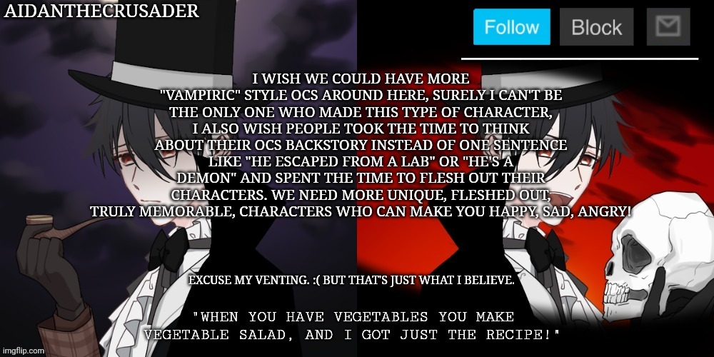 Excuse my venting. | I WISH WE COULD HAVE MORE "VAMPIRIC" STYLE OCS AROUND HERE, SURELY I CAN'T BE THE ONLY ONE WHO MADE THIS TYPE OF CHARACTER, I ALSO WISH PEOPLE TOOK THE TIME TO THINK ABOUT THEIR OCS BACKSTORY INSTEAD OF ONE SENTENCE LIKE "HE ESCAPED FROM A LAB" OR "HE'S A DEMON" AND SPENT THE TIME TO FLESH OUT THEIR CHARACTERS. WE NEED MORE UNIQUE, FLESHED OUT, TRULY MEMORABLE, CHARACTERS WHO CAN MAKE YOU HAPPY, SAD, ANGRY! EXCUSE MY VENTING. :( BUT THAT'S JUST WHAT I BELIEVE. | image tagged in aidanthecrusader announcement template | made w/ Imgflip meme maker