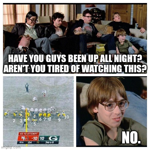 Nerds watching Packers lose | HAVE YOU GUYS BEEN UP ALL NIGHT? AREN'T YOU TIRED OF WATCHING THIS? NO. | image tagged in lol,oof,packers suck,minnesotavikings | made w/ Imgflip meme maker