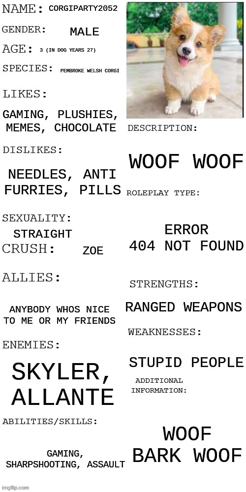woof woof | CORGIPARTY2052; MALE; 3 (IN DOG YEARS 27); PEMBROKE WELSH CORGI; GAMING, PLUSHIES, MEMES, CHOCOLATE; WOOF WOOF; NEEDLES, ANTI FURRIES, PILLS; ERROR 404 NOT FOUND; STRAIGHT; ZOE; RANGED WEAPONS; ANYBODY WHOS NICE TO ME OR MY FRIENDS; STUPID PEOPLE; SKYLER, ALLANTE; WOOF BARK WOOF; GAMING, SHARPSHOOTING, ASSAULT | image tagged in updated roleplay oc showcase | made w/ Imgflip meme maker