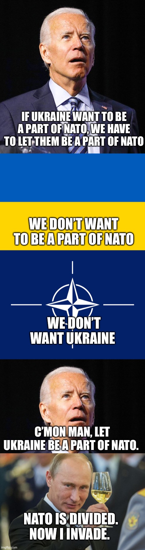 Bidenism International Diplomacy | IF UKRAINE WANT TO BE A PART OF NATO, WE HAVE TO LET THEM BE A PART OF NATO; WE DON’T WANT TO BE A PART OF NATO; WE DON’T WANT UKRAINE; C’MON MAN, LET UKRAINE BE A PART OF NATO. NATO IS DIVIDED. NOW I INVADE. | image tagged in joe biden,ukraine flag,nato flag,putin cheers | made w/ Imgflip meme maker