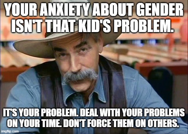 Sam Elliott special kind of stupid | YOUR ANXIETY ABOUT GENDER ISN'T THAT KID'S PROBLEM. IT'S YOUR PROBLEM. DEAL WITH YOUR PROBLEMS ON YOUR TIME. DON'T FORCE THEM ON OTHERS. | image tagged in sam elliott special kind of stupid | made w/ Imgflip meme maker