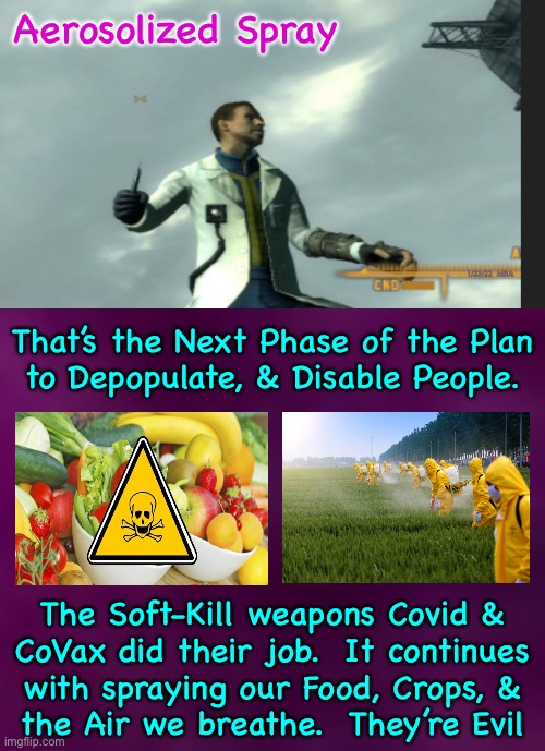 Never let your guard down.  Evil never sleeps. | Aerosolized Spray; 1/23/22  MRA; That’s the Next Phase of the Plan
to Depopulate, & Disable People. The Soft-Kill weapons Covid &
CoVax did their job.  It continues
with spraying our Food, Crops, &
the Air we breathe.  They’re Evil | image tagged in memes,bioweapons,covid and covax were just the beginning,fauci and lieber made hundreds of bioweapons,they will stop at nothing | made w/ Imgflip meme maker