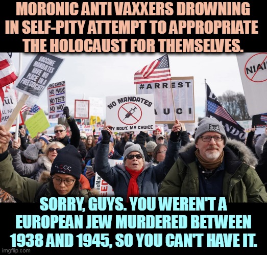 Hitler killed people. Fauci has cured three other diseases and is now saving lives every day. It's not the same thing. |  MORONIC ANTI VAXXERS DROWNING IN SELF-PITY ATTEMPT TO APPROPRIATE 
THE HOLOCAUST FOR THEMSELVES. SORRY, GUYS. YOU WEREN'T A EUROPEAN JEW MURDERED BETWEEN 1938 AND 1945, SO YOU CAN'T HAVE IT. | image tagged in anti vax,morons,steal,holocaust,fail | made w/ Imgflip meme maker