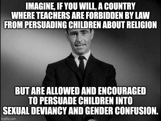 Terrifying. | IMAGINE, IF YOU WILL, A COUNTRY WHERE TEACHERS ARE FORBIDDEN BY LAW FROM PERSUADING CHILDREN ABOUT RELIGION; BUT ARE ALLOWED AND ENCOURAGED TO PERSUADE CHILDREN INTO SEXUAL DEVIANCY AND GENDER CONFUSION. | image tagged in rod serling twilight zone | made w/ Imgflip meme maker