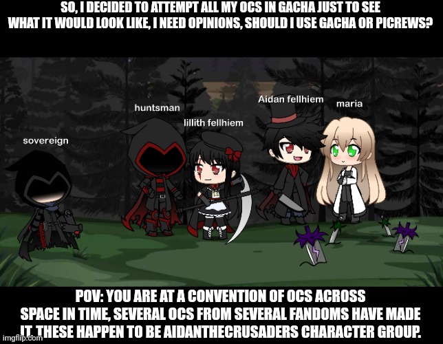 Prepare for a crazy, wacky, fourth wall breaking, adventure! | SO, I DECIDED TO ATTEMPT ALL MY OCS IN GACHA JUST TO SEE WHAT IT WOULD LOOK LIKE, I NEED OPINIONS, SHOULD I USE GACHA OR PICREWS? POV: YOU ARE AT A CONVENTION OF OCS ACROSS SPACE IN TIME, SEVERAL OCS FROM SEVERAL FANDOMS HAVE MADE IT, THESE HAPPEN TO BE AIDANTHECRUSADERS CHARACTER GROUP. | made w/ Imgflip meme maker