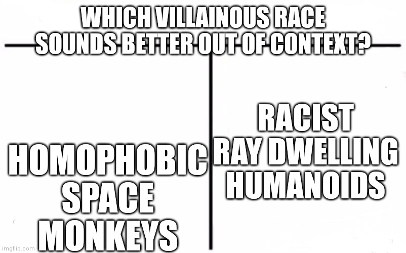 Choose please I want to see reactions to these boiled down descriptions. (They're villains and yes I'm aware their main traits a | WHICH VILLAINOUS RACE SOUNDS BETTER OUT OF CONTEXT? RACIST RAY DWELLING HUMANOIDS; HOMOPHOBIC SPACE MONKEYS | image tagged in who would win blank | made w/ Imgflip meme maker