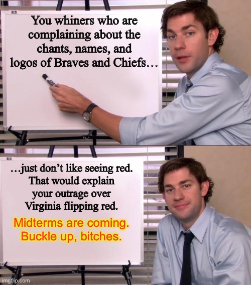 Virginia was just a preview | You whiners who are complaining about the chants, names, and logos of Braves and Chiefs…; …just don’t like seeing red.
That would explain
your outrage over
Virginia flipping red. Midterms are coming.
Buckle up, bitches. | image tagged in jim halpert explains,memes,red wave,midterms,outrage,kansas city chiefs | made w/ Imgflip meme maker