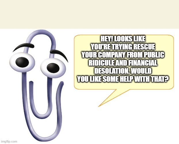 Clippy | HEY! LOOKS LIKE YOU'RE TRYING RESCUE YOUR COMPANY FROM PUBLIC RIDICULE AND FINANCIAL DESOLATION. WOULD YOU LIKE SOME HELP WITH THAT? | image tagged in clippy | made w/ Imgflip meme maker
