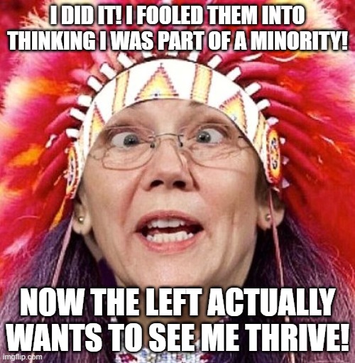 Hint: it's the secret to getting libs to care about you | I DID IT! I FOOLED THEM INTO THINKING I WAS PART OF A MINORITY! NOW THE LEFT ACTUALLY WANTS TO SEE ME THRIVE! | image tagged in elizabeth warren | made w/ Imgflip meme maker