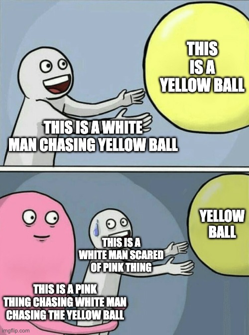 True | THIS IS A YELLOW BALL; THIS IS A WHITE MAN CHASING YELLOW BALL; YELLOW BALL; THIS IS A WHITE MAN SCARED OF PINK THING; THIS IS A PINK THING CHASING WHITE MAN CHASING THE YELLOW BALL | image tagged in memes,running away balloon | made w/ Imgflip meme maker