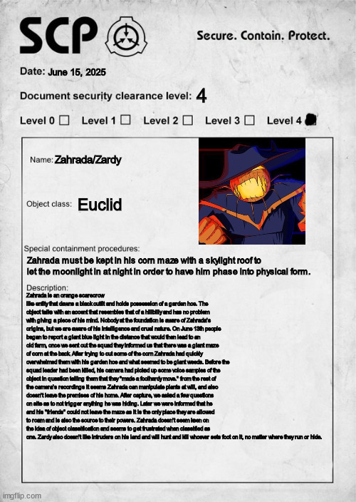 Zardy/Zahrada as an SCP in my mostly interpertation driven foundation! (SCP 49871) | June 15, 2025; 4; Zahrada/Zardy; Euclid; Zahrada must be kept in his corn maze with a skylight roof to let the moonlight in at night in order to have him phase into physical form. Zahrada is an orange scarecrow like entity that dawns a black outfit and holds possession of a garden hoe. The object talks with an accent that resembles that of a hillbilly and has no problem with giving a piece of his mind. Nobody at the foundation is aware of Zahrada's origins, but we are aware of his intelligence and cruel nature. On June 13th people began to report a giant blue light in the distance that would then lead to an old farm, once we sent out the squad they informed us that there was a giant maze of corn at the back. After trying to cut some of the corn Zahrada had quickly overwhelmed them with his garden hoe and what seemed to be giant weeds. Before the squad leader had been killed, his camera had picked up some voice samples of the object in question telling them that they "made a foolhardy move." from the rest of the camera's recordings it seems Zahrada can manipulate plants at will, and also doesn't leave the premises of his home. After capture, we asked a few questions on site as to not trigger anything he was hiding. Later we were informed that he and his "friends" could not leave the maze as it is the only place they are allowed to roam and is also the source to their powers. Zahrada doesn't seem keen on the idea of object classification and seems to get frustrated when classified as one. Zardy also doesn't like intruders on his land and will hunt and kill whoever sets foot on it, no matter where they run or hide. | image tagged in scp document,zardy's maze | made w/ Imgflip meme maker