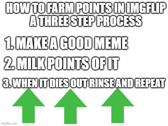farming points beginner tutorial for imgflipers that just made an account | HOW TO FARM POINTS IN IMGFLIP
A THREE STEP PROCESS; 1. MAKE A GOOD MEME; 2. MILK POINTS OF IT; 3. WHEN IT DIES OUT RINSE AND REPEAT | image tagged in blank white template,imgflip points,memes,not really a meme | made w/ Imgflip meme maker