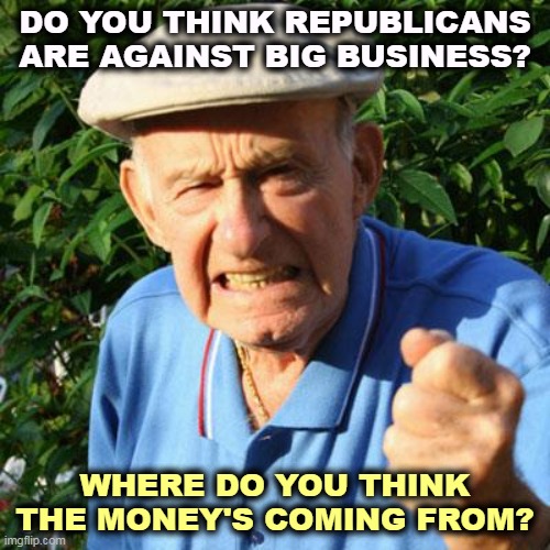 If you want to nail Big Business, congratulations, you're a Democrat. | DO YOU THINK REPUBLICANS ARE AGAINST BIG BUSINESS? WHERE DO YOU THINK THE MONEY'S COMING FROM? | image tagged in angry old man,republicans,love,big,business | made w/ Imgflip meme maker