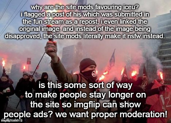 bias, bias, bias | why are the site mods favouring iceu? i flagged a post of his which was submitted in the fun stream as a repost, i even linked the original image. and instead of the image being disapproved, the site mods literally make it nsfw instead. is this some sort of way to make people stay longer on the site so imgflip can show people ads? we want proper moderation! | image tagged in protest | made w/ Imgflip meme maker