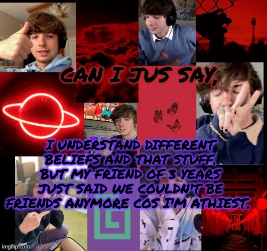 karl temp bc why not | CAN I JUS SAY, I UNDERSTAND DIFFERENT BELIEFS AND THAT STUFF. BUT MY FRIEND OF 3 YEARS JUST SAID WE COULDN'T BE FRIENDS ANYMORE COS I'M ATHIEST. | image tagged in karl temp bc why not | made w/ Imgflip meme maker