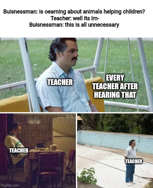 Never mess with a buisnessman | Buisnessman: is oearning about animals helping children? 
Teacher: well its im-
Buisnessman: this is all unnecessary; EVERY TEACHER AFTER HEARING THAT; TEACHER; TEACHER; TEACHER | image tagged in memes,sad pablo escobar,school,savage,funny,evil | made w/ Imgflip meme maker