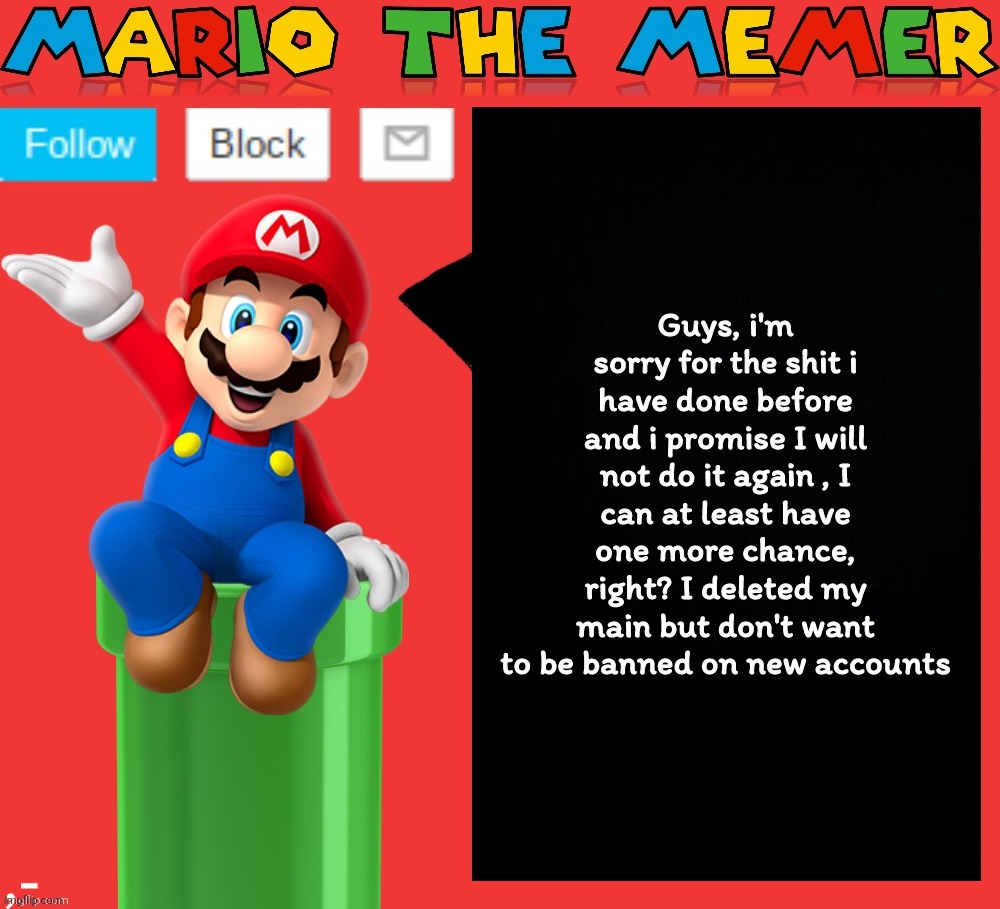 I got only one chance, at least give me only one day to see if i start another shit or not. | Guys, i'm sorry for the shit i have done before and i promise I will not do it again , I can at least have one more chance, right? I deleted my main but don't want to be banned on new accounts; ,- | image tagged in mariothememer announcement template v1 5 | made w/ Imgflip meme maker