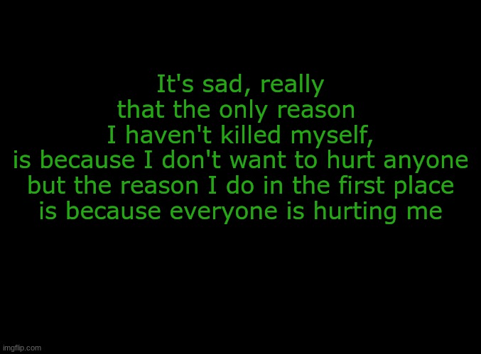 this hit me hard and im the one who typed it 0.0 |  It's sad, really
that the only reason 
I haven't killed myself,
is because I don't want to hurt anyone
but the reason I do in the first place
is because everyone is hurting me | image tagged in blank black,suicide,depression sadness hurt pain anxiety,forever alone | made w/ Imgflip meme maker