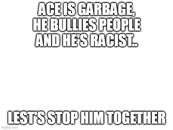 cmon guys | ACE IS GARBAGE, HE BULLIES PEOPLE AND HE'S RACIST.. LEST'S STOP HIM TOGETHER | image tagged in blank white template | made w/ Imgflip meme maker