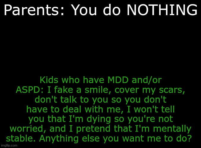 I almost SCREAMED this at them once... | Parents: You do NOTHING; Kids who have MDD and/or ASPD: I fake a smile, cover my scars, don't talk to you so you don't have to deal with me, I won't tell you that I'm dying so you're not worried, and I pretend that I'm mentally stable. Anything else you want me to do? | image tagged in blank black,depression sadness hurt pain anxiety,scumbag parents | made w/ Imgflip meme maker