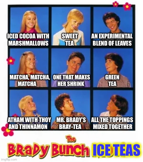 Or olive-leaf, in a pinch | ICED COCOA WITH            SWEET             AN EXPERIMENTAL  
MARSHMALLOWS                TEA                  BLEND OF LEAVES; MATCHA, MATCHA,   ONE THAT MAKES               GREEN         
               MATCHA                     HER SHRINK                        TEA; ATHAM WITH THOY     MR. BRADY’S     ALL THE TOPPINGS
AND THINNAMON           BRAY-TEA           MIXED TOGETHER; ICE TEAS | image tagged in the brady bunch,bad puns,food | made w/ Imgflip meme maker