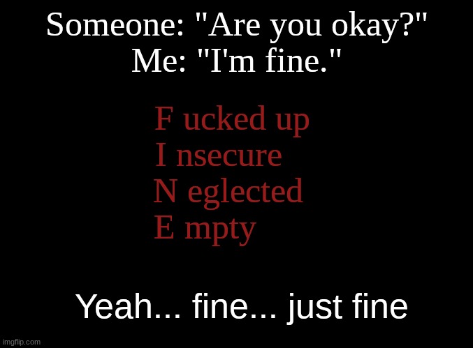 Pretty sure we can all relate.... | Someone: "Are you okay?"
Me: "I'm fine."; F ucked up  
I nsecure     
N eglected   
E mpty; Yeah... fine... just fine | image tagged in blank black,i'm fine,this is not fine,depression sadness hurt pain anxiety,relateable | made w/ Imgflip meme maker