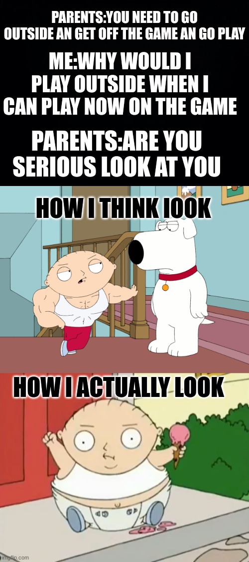 PARENTS:YOU NEED TO GO OUTSIDE AN GET OFF THE GAME AN GO PLAY; ME:WHY WOULD I PLAY OUTSIDE WHEN I CAN PLAY NOW ON THE GAME; PARENTS:ARE YOU SERIOUS LOOK AT YOU; HOW I THINK IOOK; HOW I ACTUALLY LOOK | image tagged in black background,buff stewie,big baby | made w/ Imgflip meme maker