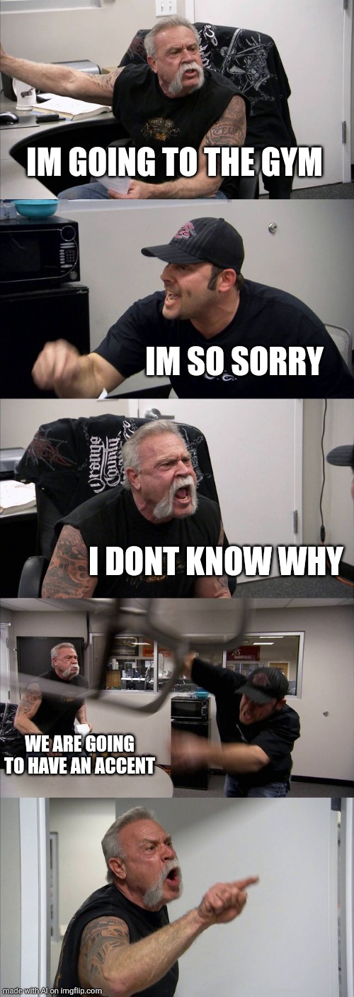 American Chopper Argument | IM GOING TO THE GYM; IM SO SORRY; I DONT KNOW WHY; WE ARE GOING TO HAVE AN ACCENT | image tagged in memes,american chopper argument | made w/ Imgflip meme maker