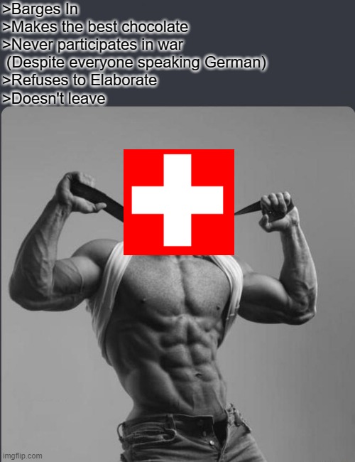 Switzerland = Chad | >Barges In
>Makes the best chocolate
>Never participates in war
 (Despite everyone speaking German)
>Refuses to Elaborate
>Doesn't leave | image tagged in refuses to elaborate any further | made w/ Imgflip meme maker