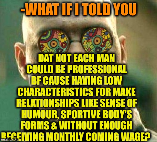 -Training body & soul. | DAT NOT EACH MAN COULD BE PROFESSIONAL BF CAUSE HAVING LOW CHARACTERISTICS FOR MAKE RELATIONSHIPS LIKE SENSE OF HUMOUR, SPORTIVE BODY'S FORMS & WITHOUT ENOUGH RECEIVING MONTHLY COMING WAGE? -WHAT IF I TOLD YOU | image tagged in acid kicks in morpheus,bf,professionals have standards,one does not simply,what if i told you,mean girls | made w/ Imgflip meme maker