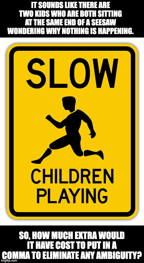 Slow children | IT SOUNDS LIKE THERE ARE TWO KIDS WHO ARE BOTH SITTING AT THE SAME END OF A SEESAW WONDERING WHY NOTHING IS HAPPENING. SO, HOW MUCH EXTRA WOULD IT HAVE COST TO PUT IN A COMMA TO ELIMINATE ANY AMBIGUITY? | image tagged in bad pun | made w/ Imgflip meme maker