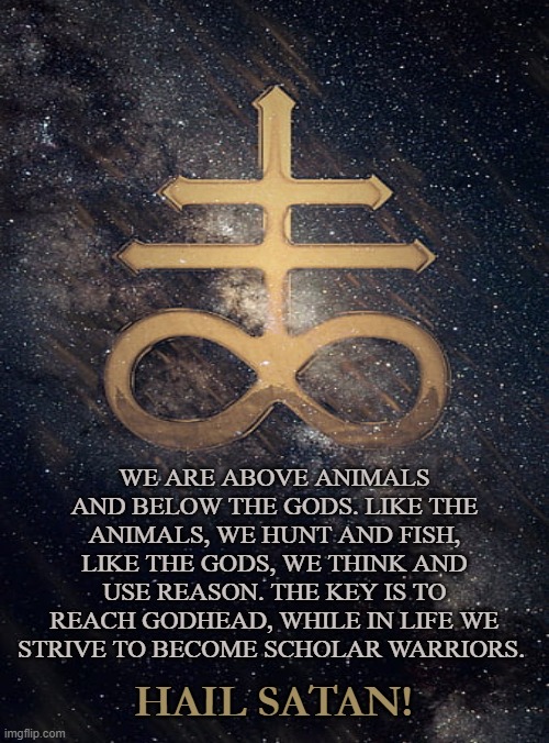 Human | WE ARE ABOVE ANIMALS AND BELOW THE GODS. LIKE THE ANIMALS, WE HUNT AND FISH, LIKE THE GODS, WE THINK AND USE REASON. THE KEY IS TO REACH GODHEAD, WHILE IN LIFE WE STRIVE TO BECOME SCHOLAR WARRIORS. HAIL SATAN! | image tagged in satan,immortal,animals,godhead,satanic,tao | made w/ Imgflip meme maker
