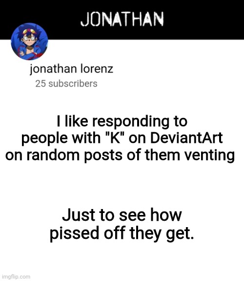 jonathan lorenz temp 4 | I like responding to people with "K" on DeviantArt on random posts of them venting; Just to see how pissed off they get. | image tagged in jonathan lorenz temp 4 | made w/ Imgflip meme maker