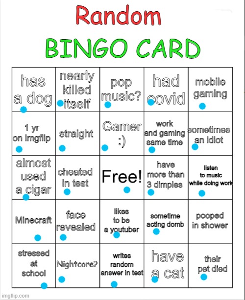im bored....... you can fill it in yourself :) | BINGO CARD; Random; pop music? nearly killed itself; mobile gaming; has a dog; had covid; Gamer :); 1 yr on imgflip; sometimes an idiot; work and gaming same time; straight; listen to music while doing work; have more than 3 dimples; almost used a cigar; cheated in test; Minecraft; face revealed; pooped in shower; sometime acting domb; likes to be a youtuber; writes random answer in test; Nightcore? their pet died; stressed at school; have a cat | image tagged in blank bingo,memes,funny,msmg | made w/ Imgflip meme maker