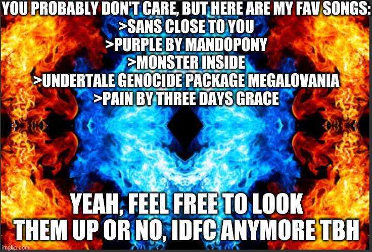 Yeah this meme | YOU PROBABLY DON'T CARE, BUT HERE ARE MY FAV SONGS:
>SANS CLOSE TO YOU
>PURPLE BY MANDOPONY
>MONSTER INSIDE
>UNDERTALE GENOCIDE PACKAGE MEGALOVANIA
>PAIN BY THREE DAYS GRACE; YEAH, FEEL FREE TO LOOK THEM UP OR NO, IDFC ANYMORE TBH | made w/ Imgflip meme maker
