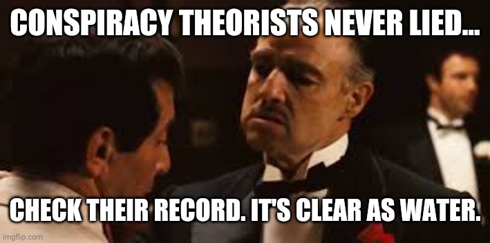 Crystal clear. | CONSPIRACY THEORISTS NEVER LIED... CHECK THEIR RECORD. IT'S CLEAR AS WATER. | image tagged in godfather offer you can't refuse | made w/ Imgflip meme maker