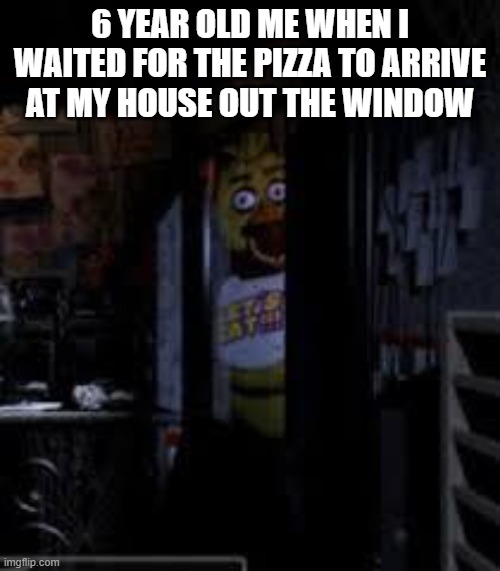 uu | 6 YEAR OLD ME WHEN I WAITED FOR THE PIZZA TO ARRIVE AT MY HOUSE OUT THE WINDOW | image tagged in chica looking in window fnaf | made w/ Imgflip meme maker