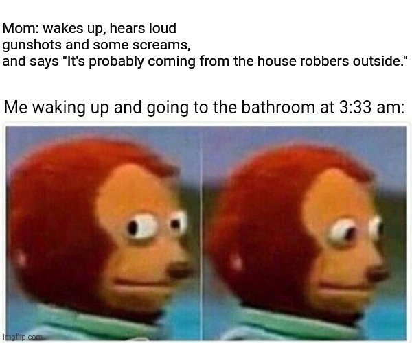 Me going to the bathroom | Mom: wakes up, hears loud gunshots and some screams, and says "It's probably coming from the house robbers outside."; Me waking up and going to the bathroom at 3:33 am: | image tagged in memes,monkey puppet,blank white template,funny,bathroom,meme | made w/ Imgflip meme maker