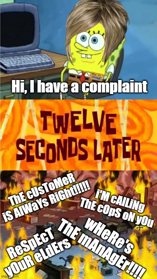 Dealing with a Karen |  Hi, I have a complaint; ThE cUsToMeR iS AlWaYs RiGht!!!!! i'M cAlLiNg ThE cOpS oN yOu; wHeRe's ThE mAnAgEr!!!! ReSpEcT yOuR eLdErs | image tagged in spongebob office rage,karen,karen the manager will see you now,manager | made w/ Imgflip meme maker
