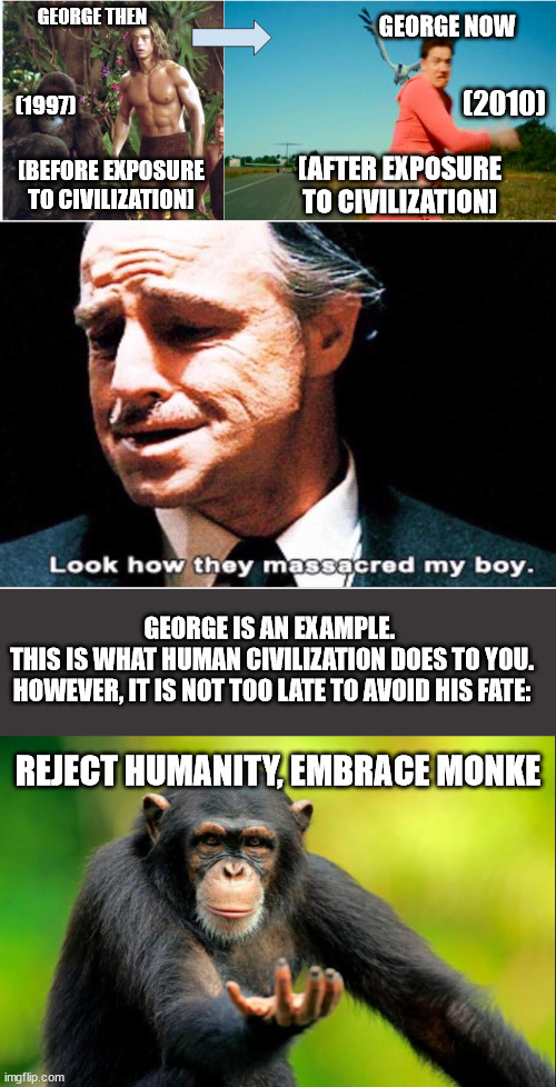 George has left the ways of Monke | GEORGE NOW; GEORGE THEN; (2010); (1997); [AFTER EXPOSURE TO CIVILIZATION]; [BEFORE EXPOSURE TO CIVILIZATION]; GEORGE IS AN EXAMPLE. 
THIS IS WHAT HUMAN CIVILIZATION DOES TO YOU.
HOWEVER, IT IS NOT TOO LATE TO AVOID HIS FATE:; REJECT HUMANITY, EMBRACE MONKE | image tagged in george of the jungle,look how they massacred my boy,reject humanity embrace monke,funny,brendan fraser,funny memes | made w/ Imgflip meme maker