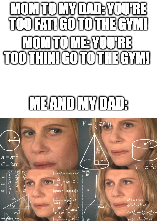 She does say that tho | MOM TO MY DAD: YOU'RE TOO FAT! GO TO THE GYM! MOM TO ME: YOU'RE TOO THIN! GO TO THE GYM! ME AND MY DAD: | image tagged in blank white template,calculating meme | made w/ Imgflip meme maker