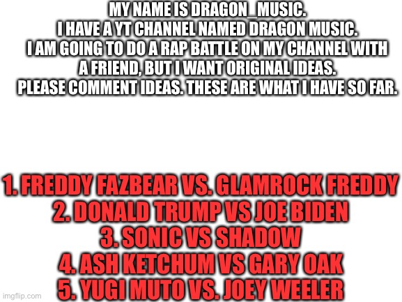 Also go subscribe link to the channel is in the comments, | MY NAME IS DRAGON_MUSIC.
I HAVE A YT CHANNEL NAMED DRAGON MUSIC.
I AM GOING TO DO A RAP BATTLE ON MY CHANNEL WITH A FRIEND, BUT I WANT ORIGINAL IDEAS.
PLEASE COMMENT IDEAS. THESE ARE WHAT I HAVE SO FAR. 1. FREDDY FAZBEAR VS. GLAMROCK FREDDY
2. DONALD TRUMP VS JOE BIDEN
3. SONIC VS SHADOW
4. ASH KETCHUM VS GARY OAK
5. YUGI MUTO VS. JOEY WEELER | image tagged in blank white template,youtube,dragon,music,subscribe,deez nutz | made w/ Imgflip meme maker